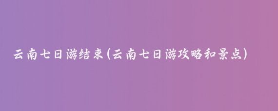云南七日游结束(云南七日游攻略和景点)