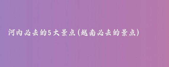 河内必去的5大景点(越南必去的景点)