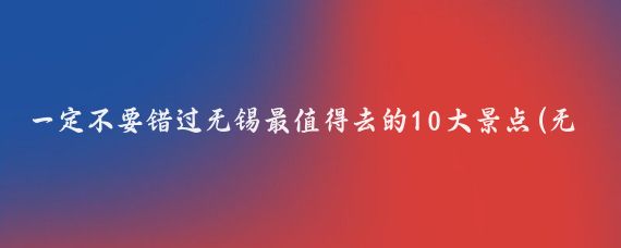 一定不要错过无锡最值得去的10大景点(无锡最值得去的景点)