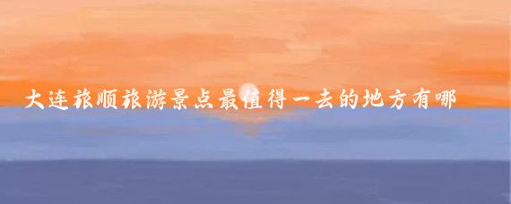 大连旅顺旅游景点最值得一去的地方有哪些(旅顺旅游景点有哪些)