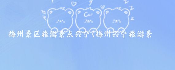 梅州景区旅游景点兴宁(梅州兴宁旅游景点大全)