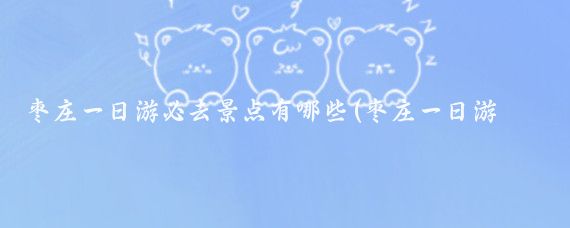 枣庄一日游必去景点有哪些(枣庄一日游必去景点)