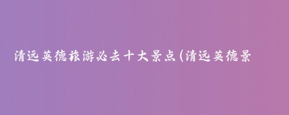 清远英德旅游必去十大景点(清远英德景点)