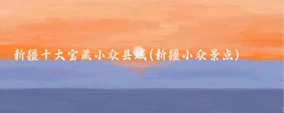 新疆十大宝藏小众县城(新疆小众景点)