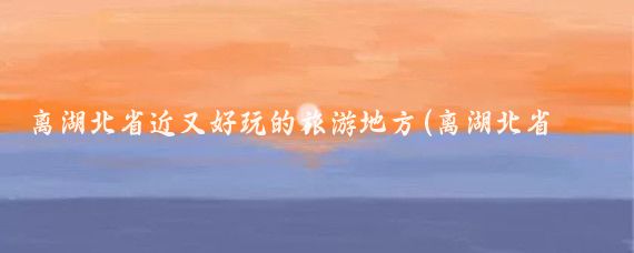 离湖北省近又好玩的旅游地方(离湖北省近的旅游景点)