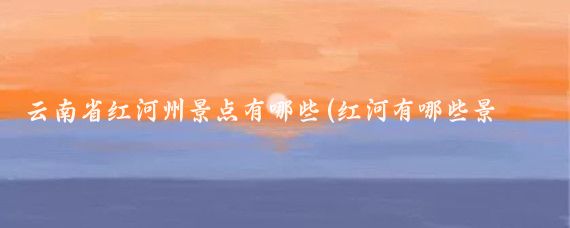 云南省红河州景点有哪些(红河有哪些景点)