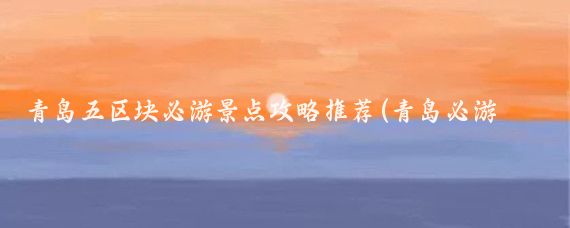 青岛五区块必游景点攻略推荐(青岛必游景点)