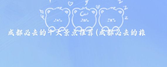 成都必去的十大景点推荐(成都必去的旅游景点)
