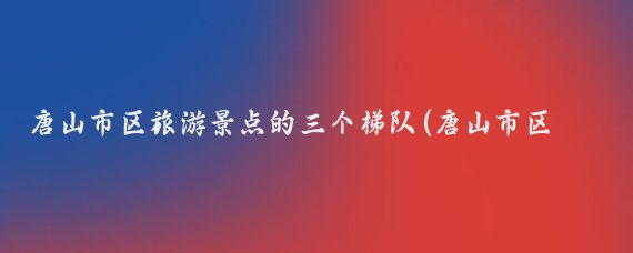 唐山市区旅游景点的三个梯队(唐山市区旅游景点)