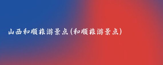 山西和顺旅游景点(和顺旅游景点)
