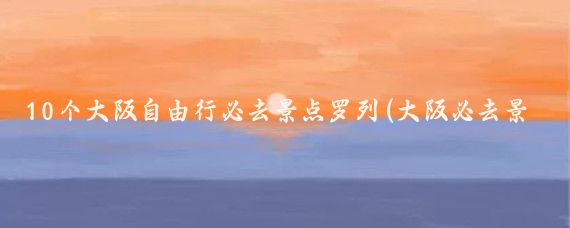 10个大阪自由行必去景点罗列(大阪必去景点)