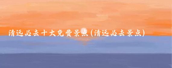 清远必去十大免费景点(清远必去景点)