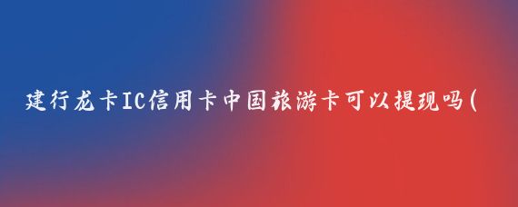 建行龙卡IC信用卡中国旅游卡可以提现吗(建行龙卡信用卡旅游卡)
