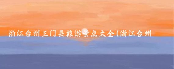 浙江台州三门县旅游景点大全(浙江台州三门旅游景点)